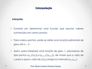 Interpolação
Prof. Renan Gustavo Pacheco Soares
Interpolar
• Consiste em determinar uma função que assume valores
conhecidos em certos pontos;
 
