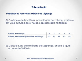 Interpolação Polinomial: Método de Lagrange
Interpolação
Prof. Renan Gustavo Pacheco Soares
número de horas (x) 0 1 2 3 4
número de bactérias por volume unitário (y) 32 47 65 92 132
 