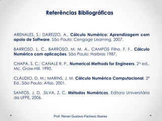Referências Bibliográficas
Prof. Renan Gustavo Pacheco Soares
ARENALES, S.; DAREZZO, A., Cálculo Numérico: Aprendizagem com
apoio de Software. São Paulo: Cengage Learning. 2007.
BARROSO, L. C., BARROSO, M. M. A., CAMPOS Filho, F. F.. Cálculo
Numérico com aplicações. São Paulo: Harbras 1987.
CHAPA, S. C.; CANALE R. P.. Numerical Methods for Engineers. 2a ed..
Mc. Graw-Hill. 1990.
CLÁUDIO, D. M.; MARINS, J. M. Cálculo Numérico Computacional. 2ª
Ed.. São Paulo: Atlas. 2001.
SANTOS, J. D. .SILVA, Z. C. Métodos Numéricos. Editora Universitária
da UFPE, 2006.
 