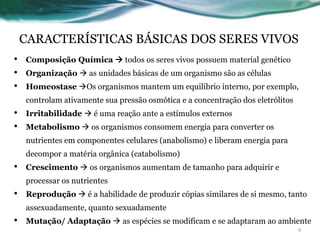 CARACTERÍSTICAS BÁSICAS DOS SERES VIVOS
• Composição Química  todos os seres vivos possuem material genético
• Organização  as unidades básicas de um organismo são as células
• Homeostase Os organismos mantem um equilíbrio interno, por exemplo,
controlam ativamente sua pressão osmótica e a concentração dos eletrólitos
• Irritabilidade  é uma reação ante a estímulos externos
• Metabolismo  os organismos consomem energia para converter os
nutrientes em componentes celulares (anabolismo) e liberam energia para
decompor a matéria orgânica (catabolismo)
• Crescimento  os organismos aumentam de tamanho para adquirir e
processar os nutrientes
• Reprodução  é a habilidade de produzir cópias similares de si mesmo, tanto
assexuadamente, quanto sexuadamente
• Mutação/ Adaptação  as espécies se modificam e se adaptaram ao ambiente
4
 