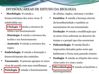 DIVISÕES/ÁREAS DE ESTUDO DA BIOLOGIA
• Morfologia  estuda a
forma/estrutura dos seres vivos. É
subdividida em:
o Citologia  estuda a estrutura da
célula e seu funcionamento
o Histologia  estuda a estrutura dos
tecidos e seu funcionamento
o Anatomia  estuda a estrutura dos
órgãos
• Embriologia  estuda a formação e
desenvolvimento dos embriões
• Taxonomia  procura agrupar os seres
vivos de acordo com suas semelhanças
• Fisiologia  estuda o funcionamento
de células, órgãos, sistemas e tecidos
• Genética  estuda a herança através
da hereditariedade e também os
mecanismos de sua transmissão
Evolução  estuda a modificação que
os seres vivos sofreram no decorrer do
tempo e o porquê que elas ocorreram
• Paleontologia  estuda fóssil e
impressões deixados pelos seres que
habitaram a Terra num passado remoto
• Ecologia  estuda as relações dos seres
vivos entre si e com o meio
• Microbiologia  estuda as bactérias e
microoganismos 8
 