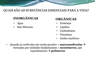 9
INORGÂNICAS ORGÂNICAS
• Água
• Sais Minerais
• Proteínas
• Lipídios
• Carboidratos
• Vitaminas
• Ácidos nucléicos
QUAIS SÃO AS SUBSTÂNCIAS ESSENCIAIS PARA A VIDA?
• Quando as moléculas são muito grandes = macromoléculas 
formadas por unidades fundamentais = monômeros, que
repetidamente  polímeros
 
