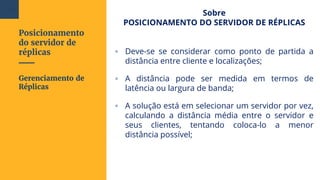 Posicionamento
do servidor de
réplicas
Sobre
POSICIONAMENTO DO SERVIDOR DE RÉPLICAS
▫ Deve-se se considerar como ponto de partida a
distância entre cliente e localizações;
▫ A distância pode ser medida em termos de
latência ou largura de banda;
▫ A solução está em selecionar um servidor por vez,
calculando a distância média entre o servidor e
seus clientes, tentando coloca-lo a menor
distância possível;
Gerenciamento de
Réplicas
104
 