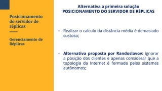 Posicionamento
do servidor de
réplicas
Alternativa a primeira solução
POSICIONAMENTO DO SERVIDOR DE RÉPLICAS
▫ Realizar o calculo da distância média é demasiado
custoso;
▫ Alternativa proposta por Randoslavov: ignorar
a posição dos clientes e apenas considerar que a
topologia da Internet é formada pelos sistemas
autônomos;
Gerenciamento de
Réplicas
105
 