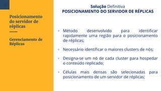 Posicionamento
do servidor de
réplicas
Solução Definitiva
POSICIONAMENTO DO SERVIDOR DE RÉPLICAS
▫ Método desenvolvido para identificar
rapidamente uma região para o posicionamento
de réplicas;
▫ Necessário identificar o maiores clusters de nós;
▫ Designa-se um nó de cada cluster para hospedar
o conteúdo replicado;
▫ Células mais densas são selecionadas para
posicionamento de um servidor de réplicas;
Gerenciamento de
Réplicas
106
 