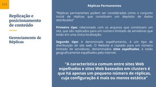 Replicação e
posicionamento
de conteúdo
Réplicas Permanentes
“Réplicas permanentes podem ser consideradas como o conjunto
inicial de réplicas que constituem um depósito de dados
distribuídos”
Primeiro tipo: relacionado com os arquivos que constituem um
site, que são replicados para um número limitado de servidores que
estão em uma única localização;
Segundo tipo: é denominado espelhamento, é um tipo de
distribuição de site web. O Website é copiado para um número
limitado de servidores, denominados sites espelhados, e estão
geograficamente espalhados pela internet.
“A característica comum entre sites Web
espelhados e sites Web baseados em clusters é
que há apenas um pequeno número de réplicas,
cuja configuração é mais ou menos estática”
Gerenciamento de
Réplicas
111
 