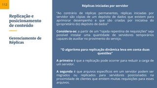Replicação e
posicionamento
de conteúdo
Réplicas iniciadas por servidor
“Ao contrário de réplicas permanentes, réplicas iniciadas por
servidor são cópias de um depósito de dados que existem para
aprimorar desempenho e que são criadas por iniciativa do
(proprietário do) depósito de dados”
Considera-se: a partir de um “rajada repentina de requisições” seja
possível instalar uma quantidade de servidores temporários
capazes de auxiliar no provimento do serviço.
“O algoritmo para replicação dinâmica leva em conta duas
questões”
A primeira é que a replicação pode ocorrer para reduzir a carga de
um servidor.
A segunda é que arquivos específicos em um servidor podem ser
migrados ou replicados para servidores posicionados na
proximidade de clientes que emitem muitas requisições para esses
arquivos.
Gerenciamento de
Réplicas
112
 