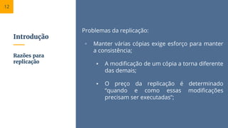Introdução
Problemas da replicação:
▫ Manter várias cópias exige esforço para manter
a consistência;
▪ A modificação de um cópia a torna diferente
das demais;
▪ O preço da replicação é determinado
“quando e como essas modificações
precisam ser executadas”;
Razões para
replicação
12
 