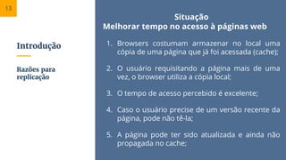 Introdução
Situação
Melhorar tempo no acesso à páginas web
1. Browsers costumam armazenar no local uma
cópia de uma página que já foi acessada (cache);
2. O usuário requisitando a página mais de uma
vez, o browser utiliza a cópia local;
3. O tempo de acesso percebido é excelente;
4. Caso o usuário precise de um versão recente da
página, pode não tê-la;
5. A página pode ter sido atualizada e ainda não
propagada no cache;
Razões para
replicação
13
 