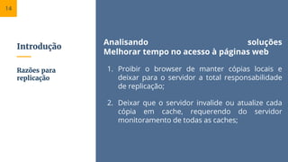 Introdução
Analisando soluções
Melhorar tempo no acesso à páginas web
1. Proibir o browser de manter cópias locais e
deixar para o servidor a total responsabilidade
de replicação;
2. Deixar que o servidor invalide ou atualize cada
cópia em cache, requerendo do servidor
monitoramento de todas as caches;
Razões para
replicação
14
 