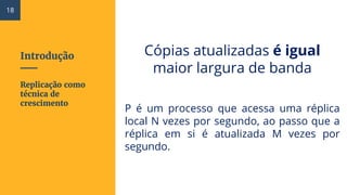 Introdução Cópias atualizadas é igual
maior largura de banda
P é um processo que acessa uma réplica
local N vezes por segundo, ao passo que a
réplica em si é atualizada M vezes por
segundo.
Replicação como
técnica de
crescimento
18
 