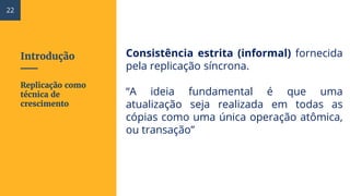 Introdução Consistência estrita (informal) fornecida
pela replicação síncrona.
“A ideia fundamental é que uma
atualização seja realizada em todas as
cópias como uma única operação atômica,
ou transação”
Replicação como
técnica de
crescimento
22
 