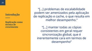 Introdução
“[...] problemas de escalabilidade
podem ser amenizados pela aplicação
de replicação e cache, o que resulta em
melhor desempenho.”
“[...] manter todas as cópias
consistentes em geral requer
sincronização global, que é
inerentemente cara em termos de
desempenho”
Replicação como
técnica de
crescimento
26
 