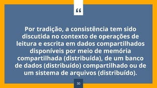“
Por tradição, a consistência tem sido
discutida no contexto de operações de
leitura e escrita em dados compartilhados
disponíveis por meio de memória
compartilhada (distribuída), de um banco
de dados (distribuído) compartilhado ou de
um sistema de arquivos (distribuído).
30
 
