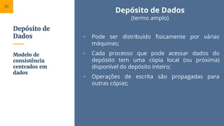 Depósito de
Dados
Depósito de Dados
(termo amplo)
▫ Pode ser distribuído fisicamente por várias
máquinas;
▫ Cada processo que pode acessar dados do
depósito tem uma cópia local (ou próxima)
disponível do depósito inteiro;
▫ Operações de escrita são propagadas para
outras cópias;
Modelo de
consistência
centrados em
dados
31
 