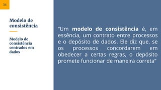 Modelo de
consistência
“Um modelo de consistência é, em
essência, um contrato entre processos
e o depósito de dados. Ele diz que, se
os processos concordarem em
obedecer a certas regras, o depósito
promete funcionar de maneira correta”
Modelo de
consistência
centrados em
dados
34
 