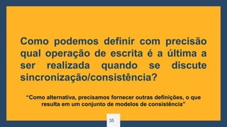 35
Como podemos definir com precisão
qual operação de escrita é a última a
ser realizada quando se discute
sincronização/consistência?
“Como alternativa, precisamos fornecer outras definições, o que
resulta em um conjunto de modelos de consistência”
 