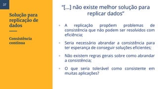 Solução para
replicação de
dados
“[...] não existe melhor solução para
replicar dados”
▫ A replicação propõem problemas de
consistência que não podem ser resolvidos com
eficiência;
▫ Seria necessário abrandar a consistência para
ter esperança de conseguir soluções eficientes;
▫ Não existem regras gerais sobre como abrandar
a consistência;
▫ O que seria tolerável como consistente em
muitas aplicações?
Consistência
contínua
37
 