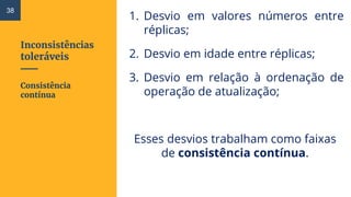 Inconsistências
toleráveis
1. Desvio em valores números entre
réplicas;
2. Desvio em idade entre réplicas;
3. Desvio em relação à ordenação de
operação de atualização;
Esses desvios trabalham como faixas
de consistência contínua.
Consistência
contínua
38
 