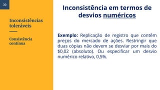 Inconsistências
toleráveis
Inconsistência em termos de
desvios numéricos
Exemplo: Replicação de registro que contêm
preços do mercado de ações. Restringir que
duas cópias não devem se desviar por mais do
$0,02 (absoluto). Ou especificar um desvio
numérico relativo, 0,5%.
Consistência
contínua
39
 
