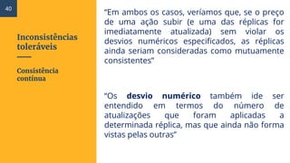 Inconsistências
toleráveis
“Em ambos os casos, veríamos que, se o preço
de uma ação subir (e uma das réplicas for
imediatamente atualizada) sem violar os
desvios numéricos especificados, as réplicas
ainda seriam consideradas como mutuamente
consistentes”
“Os desvio numérico também ide ser
entendido em termos do número de
atualizações que foram aplicadas a
determinada réplica, mas que ainda não forma
vistas pelas outras”
Consistência
contínua
40
 
