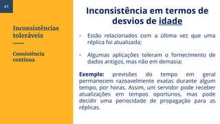 Inconsistências
toleráveis
Inconsistência em termos de
desvios de idade
▫ Estão relacionados com a última vez que uma
réplica foi atualizada;
▫ Algumas aplicações toleram o fornecimento de
dados antigos, mas não em demasia;
Exemplo: previsões do tempo em geral
permanecem razoavelmente exatas durante algum
tempo, por horas. Assim, um servidor pode receber
atualizações em tempos oportunos, mas pode
decidir uma periocidade de propagação para as
réplicas.
Consistência
contínua
41
 