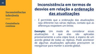 Inconsistências
toleráveis
Inconsistência em termos de
desvios em relação a ordenação
das atualizações
▫ É permitido que a ordenação das atualizações
seja diferente nas várias réplicas, contato que as
diferenças respeitem um limite;
Exemplo: Um modo de considerar essas
atualizações é que elas são aplicadas
provisoriamente a uma cópia local, à espera de um
acordo global de todas as réplicas. Pode acontecer
de algumas atualizações aplicadas precisarem se
reorganizar para manter o acordo global.
Consistência
contínua
42
 