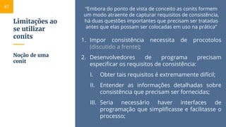 Limitações ao
se utilizar
conits
“Embora do ponto de vista de conceito as conits formem
um modo atraente de capturar requisitos de consistência,
há duas questões importantes que precisam ser tratadas
antes que elas possam ser colocadas em uso na prática”
1. Impor consistência necessita de procotolos
(discutido a frente);
2. Desenvolvedores de programa precisam
especificar os requisitos de consistência:
I. Obter tais requisitos é extremamente difícil;
II. Entender as informações detalhadas sobre
consistência que precisam ser fornecidas;
III. Seria necessário haver interfaces de
programação que simplificasse e facilitasse o
processo;
Noção de uma
conit
47
 