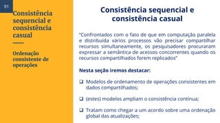 Consistência
sequencial e
consistência
casual
Consistência sequencial e
consistência casual
“Confrontados com o fato de que em computação paralela
e distribuída vários processos vão precisar compartilhar
recursos simultaneamente, os pesquisadores procuraram
expressar a semântica de acessos concorrentes quando os
recursos compartilhados forem replicados”
Nesta seção iremos destacar:
 Modelos de ordenamento de operações consistentes em
dados compartilhados;
 (estes) modelos ampliam o consistência contínua;
 Tratam como chegar a um acordo sobre uma ordenação
global das atualizações;
Ordenação
consistente de
operações
51
 