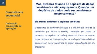 Consistência
sequencial
Mas, estamos falando de depósito de dados
consistentes, não esqueçamos. Quando um
depósito de dados pode ser consistente
neste contexto?
Ele precisa satisfazer a seguinte condição:
O resultado de qualquer execução é o mesmo que seria se as
operações (de leitura e escrita) realizadas por todos os
processos no depósito de dados fossem executadas na mesma
ordem sequencial e as operações de cada processo individual
aparecessem nessa sequencia na ordem especificada por seu
programa.
54
Ordenação
consistente de
operações
 