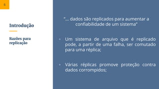Introdução
“... dados são replicados para aumentar a
confiabilidade de um sistema”
▫ Um sistema de arquivo que é replicado
pode, a partir de uma falha, ser comutado
para uma réplica;
▫ Várias réplicas promove proteção contra
dados corrompidos;
Razões para
replicação
6
 