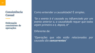 Consistência
Casual
Como entender a causalidade? É simples.
“Se o evento b é causado ou influenciado por um
evento anterior a, a causalidade requer que todos
vejam primeiro a e, depois, b”
Diferente de:
“Operações que não estão relacionados por
causada são concorrentes”
Ordenação
consistente de
operações
61
 