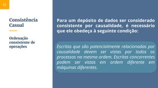 Consistência
Casual
Para um depósito de dados ser considerado
consistente por causalidade, é necessário
que ele obedeça à seguinte condição:
Escritas que são potencialmente relacionadas por
causalidade devem ser vistas por todos os
processos na mesma ordem. Escritas concorrentes
podem ser vistas em ordem diferente em
máquinas diferentes.
Ordenação
consistente de
operações
62
 