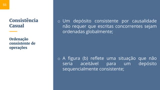 Consistência
Casual
o Um depósito consistente por causalidade
não requer que escritas concorrentes sejam
ordenadas globalmente;
o A figura (b) reflete uma situação que não
seria aceitável para um depósito
sequencialmente consistente;
Ordenação
consistente de
operações
66
 