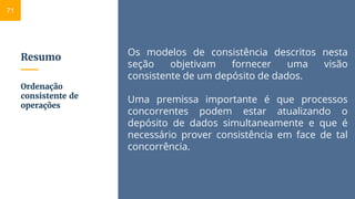 Resumo
Os modelos de consistência descritos nesta
seção objetivam fornecer uma visão
consistente de um depósito de dados.
Uma premissa importante é que processos
concorrentes podem estar atualizando o
depósito de dados simultaneamente e que é
necessário prover consistência em face de tal
concorrência.
Ordenação
consistente de
operações
71
 