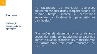 Resumo
“A capacidade de manipular operações
concorrentes sobre dados compartilhados e, ao
mesmo tempo, manter a consistência
sequencial é fundamental para sistemas
distribuídos”
“Por razões de desempenho, a consistência
sequencial pode ser possivelmente garantida
somente quando processos usam mecanismos
de sincronização tais como transações ou
travas”
Ordenação
consistente de
operações
72
 