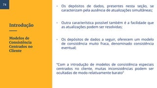 Introdução
▫ Os depósitos de dados, presentes nesta seção, se
caracterizam pela ausência de atualizações simultâneas;
▫ Outra característica possível também é a facilidade que
as atualizações podem ser resolvidas;
▫ Os depósitos de dados a seguir, oferecem um modelo
de consistência muito fraca, denominado consistência
eventual;
“Com a introdução de modelos de consistência especiais
centrados no cliente, muitas inconsistências podem ser
ocultadas de modo relativamente barato”
Modelos de
Consistência
Centrados no
Cliente
74
 