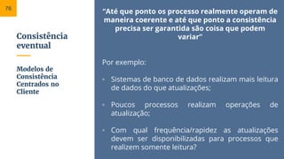 Consistência
eventual
“Até que ponto os processo realmente operam de
maneira coerente e até que ponto a consistência
precisa ser garantida são coisa que podem
variar”
Por exemplo:
▫ Sistemas de banco de dados realizam mais leitura
de dados do que atualizações;
▫ Poucos processos realizam operações de
atualização;
▫ Com qual frequência/rapidez as atualizações
devem ser disponibilizadas para processos que
realizem somente leitura?
Modelos de
Consistência
Centrados no
Cliente
76
 