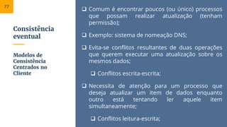 Consistência
eventual
 Comum é encontrar poucos (ou único) processos
que possam realizar atualização (tenham
permissão);
 Exemplo: sistema de nomeação DNS;
 Evita-se conflitos resultantes de duas operações
que querem executar uma atualização sobre os
mesmos dados;
 Conflitos escrita-escrita;
 Necessita de atenção para um processo que
deseja atualizar um item de dados enquanto
outro está tentando ler aquele item
simultaneamente;
 Conflitos leitura-escrita;
Modelos de
Consistência
Centrados no
Cliente
77
 