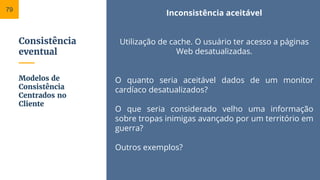 Consistência
eventual
Inconsistência aceitável
Utilização de cache. O usuário ter acesso a páginas
Web desatualizadas.
O quanto seria aceitável dados de um monitor
cardíaco desatualizados?
O que seria considerado velho uma informação
sobre tropas inimigas avançado por um território em
guerra?
Outros exemplos?
Modelos de
Consistência
Centrados no
Cliente
79
 