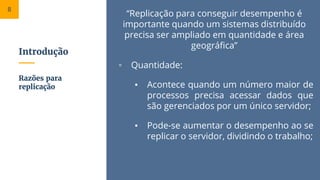 Introdução
“Replicação para conseguir desempenho é
importante quando um sistemas distribuído
precisa ser ampliado em quantidade e área
geográfica”
▫ Quantidade:
▪ Acontece quando um número maior de
processos precisa acessar dados que
são gerenciados por um único servidor;
▪ Pode-se aumentar o desempenho ao se
replicar o servidor, dividindo o trabalho;
Razões para
replicação
8
 