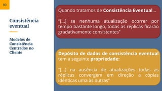 Consistência
eventual
Quando tratamos de Consistência Eventual...
“[...] se nenhuma atualização ocorrer por
tempo bastante longo, todas as réplicas ficarão
gradativamente consistentes”
Depósito de dados de consistência eventual
tem a seguinte propriedade:
“[...] na ausência de atualizações todas as
réplicas convergem em direção a cópias
idênticas uma às outras”
Modelos de
Consistência
Centrados no
Cliente
80
 
