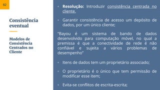 Consistência
eventual
▫ Resolução: Introduzir consistência centrada no
cliente.
▫ Garantir consistência de acesso um depósito de
dados, por um único cliente;
“Bayou é um sistema de bando de dados
desenvolvido para computação móvel, no qual a
premissa é que a conectividade de rede é não
confiável e sujeita a vários problemas de
desempenho”
▫ Itens de dados tem um proprietário associado;
▫ O proprietário é o único que tem permissão de
modificar esse item;
▫ Evita-se conflitos de escrita-escrita;
Modelos de
Consistência
Centrados no
Cliente
82
 