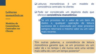 Leituras
monotônicas
 Leituras monotônicas é um modelo de
consistência centrado no cliente;
 Pode ser considerado um depósito dado que
oferece consistência monotônica:
 Se um processo ler o valor de um item de
dados x, qualquer operação de leitura
sucessiva de x executada por esse processo
sempre retornará o mesmo valor ou um valor
mais recente.
“Em outras palavras, a consistência de leitura
monotônica garante que, se um processo viu um
valor de x no tempo t, ele nunca verá uma versão
mais velha de x em um tempo posterior”
Modelos de
Consistência
Centrados no
Cliente
84
 