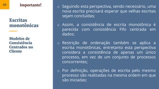 Escritas
monotônicas
o Seguindo esta perspectiva, sendo necessário, uma
nova escrita precisará esperar que velhas escritas
sejam concluídas;
o Assim, a consistência de escrita monotônica é
parecida com consistência Fifo centrada em
dados;
o Restrição de ordenação também se aplica a
escrita monotônicas, entretanto esta perspectiva
considera a consistência de apenas um único
processo, em vez de um conjunto de processos
concorrentes;
o Por definição, operações de escrita pelo mesmo
processo são realizadas na mesma ordem em que
são iniciadas;
Modelos de
Consistência
Centrados no
Cliente
89 Importante!
 
