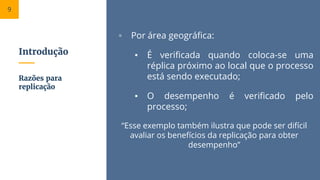 Introdução
▫ Por área geográfica:
▪ É verificada quando coloca-se uma
réplica próximo ao local que o processo
está sendo executado;
▪ O desempenho é verificado pelo
processo;
“Esse exemplo também ilustra que pode ser difícil
avaliar os benefícios da replicação para obter
desempenho”
Razões para
replicação
9
 