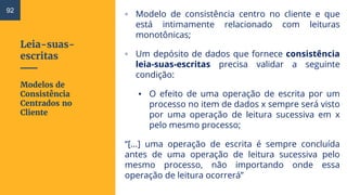 Leia-suas-
escritas
▫ Modelo de consistência centro no cliente e que
está intimamente relacionado com leituras
monotônicas;
▫ Um depósito de dados que fornece consistência
leia-suas-escritas precisa validar a seguinte
condição:
▪ O efeito de uma operação de escrita por um
processo no item de dados x sempre será visto
por uma operação de leitura sucessiva em x
pelo mesmo processo;
“[...] uma operação de escrita é sempre concluída
antes de uma operação de leitura sucessiva pelo
mesmo processo, não importando onde essa
operação de leitura ocorrerá”
Modelos de
Consistência
Centrados no
Cliente
92
 
