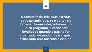 “
A consistência ‘leia-suas-escritas’
pode garantir que, se o editor e o
browser forem integrados em um
único programa, a cache será
invalidade quando a página for
atualizada, de modo que o arquivo
atualizada será buscado e exibido.
93
 