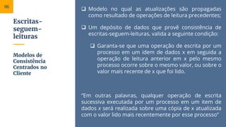 Escritas-
seguem-
leituras
 Modelo no qual as atualizações são propagadas
como resultado de operações de leitura precedentes;
 Um depósito de dados que provê consistência de
escritas-seguem-leituras, valida a seguinte condição:
 Garanta-se que uma operação de escrita por um
processo em um idem de dados x em seguida a
operação de leitura anterior em x pelo mesmo
processo ocorre sobre o mesmo valor, ou sobre o
valor mais recente de x que foi lido.
“Em outras palavras, qualquer operação de escrita
sucessiva executada por um processo em um item de
dados x será realizada sobre uma cópia de x atualizada
com o valor lido mais recentemente por esse processo”
Modelos de
Consistência
Centrados no
Cliente
96
 