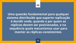 “
Uma questão fundamental para qualquer
sistema distribuído que suporte replicação
é decidir onde, quando e por quem as
réplicas devem ser posicionadas, e na
sequência quais mecanismos usar para
manter as réplicas consistentes.
99
 